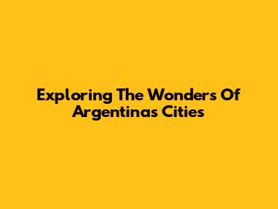 Exploring The Wonders Of Argentina's Cities