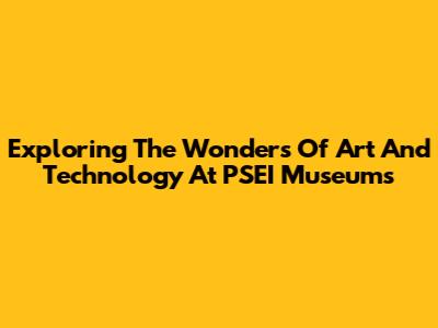 Exploring The Wonders Of Art And Technology At PSEI Museums