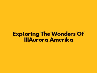 Exploring The Wonders Of IIIAurora Amerika