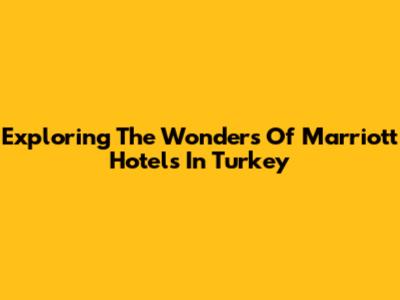 Exploring The Wonders Of Marriott Hotels In Turkey