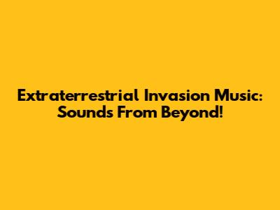 Extraterrestrial Invasion Music: Sounds From Beyond!
