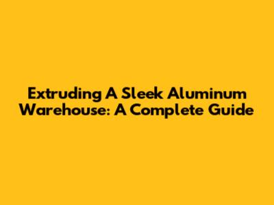 Extruding A Sleek Aluminum Warehouse: A Complete Guide