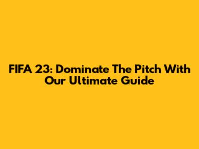 FIFA 23: Dominate The Pitch With Our Ultimate Guide