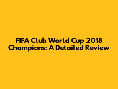 FIFA Club World Cup 2018 Champions: A Detailed Review