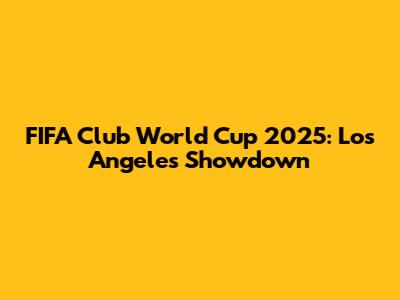 FIFA Club World Cup 2025: Los Angeles Showdown