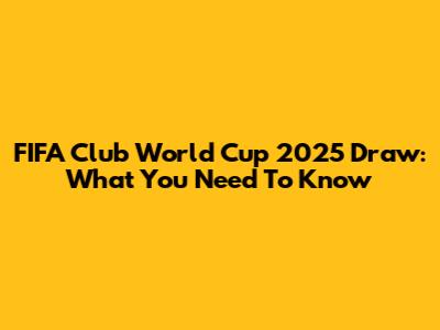 FIFA Club World Cup 2025 Draw: What You Need To Know