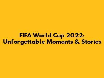FIFA World Cup 2022: Unforgettable Moments & Stories