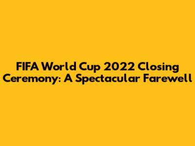 FIFA World Cup 2022 Closing Ceremony: A Spectacular Farewell