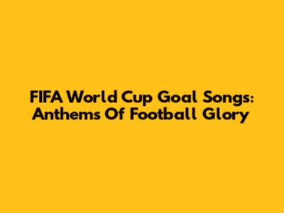 FIFA World Cup Goal Songs: Anthems Of Football Glory
