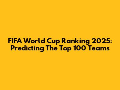 FIFA World Cup Ranking 2025: Predicting The Top 100 Teams