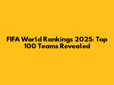 FIFA World Rankings 2025: Top 100 Teams Revealed