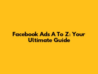 Facebook Ads A To Z: Your Ultimate Guide