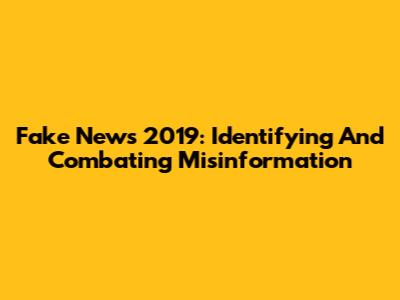 Fake News 2019: Identifying And Combating Misinformation