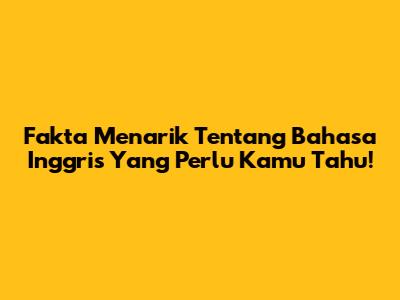 Fakta Menarik Tentang Bahasa Inggris Yang Perlu Kamu Tahu!