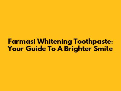 Farmasi Whitening Toothpaste: Your Guide To A Brighter Smile