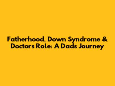 Fatherhood, Down Syndrome & Doctor's Role: A Dad's Journey