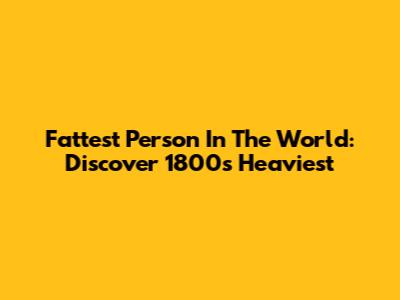Fattest Person In The World: Discover 1800s Heaviest