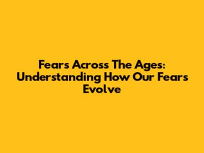 Fears Across The Ages: Understanding How Our Fears Evolve