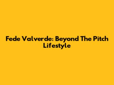 Fede Valverde: Beyond The Pitch Lifestyle