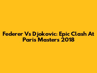 Federer Vs Djokovic: Epic Clash At Paris Masters 2018