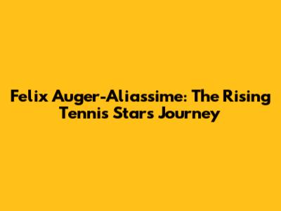 Felix Auger-Aliassime: The Rising Tennis Star's Journey