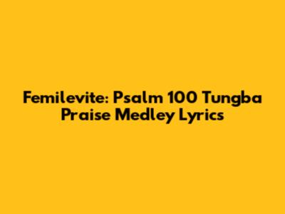 Femilevite: Psalm 100 Tungba Praise Medley Lyrics