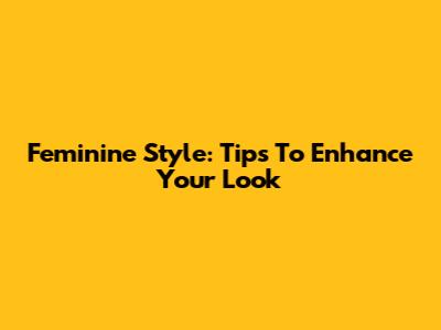 Feminine Style: Tips To Enhance Your Look