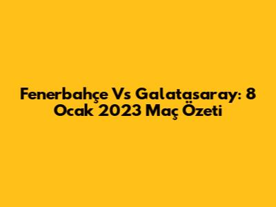 Fenerbahçe Vs Galatasaray: 8 Ocak 2023 Maç Özeti