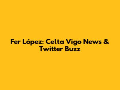 Fer López: Celta Vigo News & Twitter Buzz