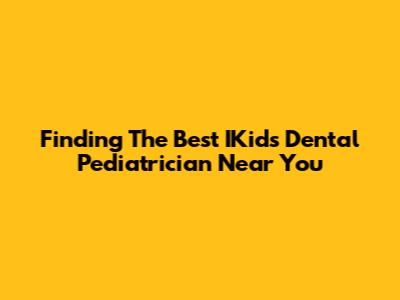 Finding The Best IKids Dental Pediatrician Near You