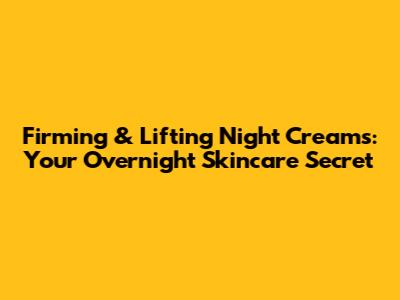 Firming & Lifting Night Creams: Your Overnight Skincare Secret