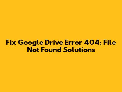 Fix Google Drive Error 404: File Not Found Solutions
