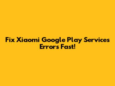 Fix Xiaomi Google Play Services Errors Fast!
