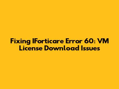 Fixing IForticare Error 60: VM License Download Issues