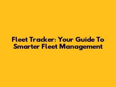 Fleet Tracker: Your Guide To Smarter Fleet Management