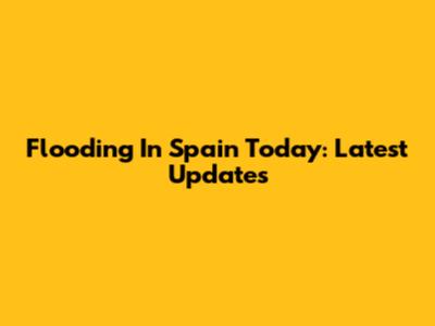 Flooding In Spain Today: Latest Updates