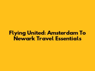 Flying United: Amsterdam To Newark Travel Essentials