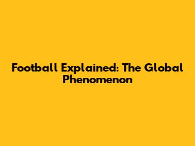 Football Explained: The Global Phenomenon