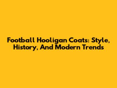 Football Hooligan Coats: Style, History, And Modern Trends