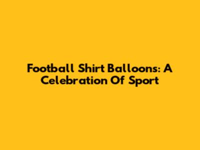 Football Shirt Balloons: A Celebration Of Sport