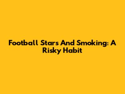 Football Stars And Smoking: A Risky Habit