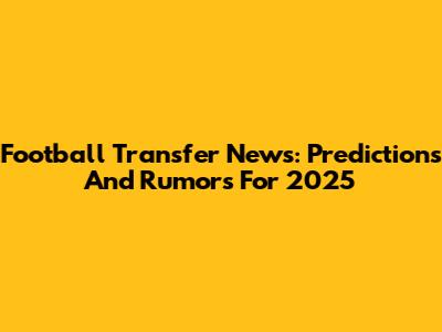 Football Transfer News: Predictions And Rumors For 2025