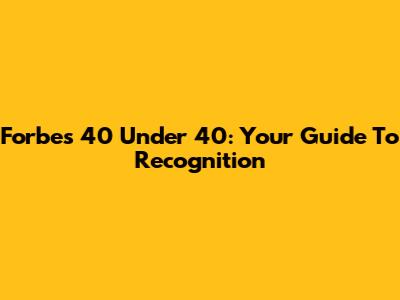 Forbes 40 Under 40: Your Guide To Recognition