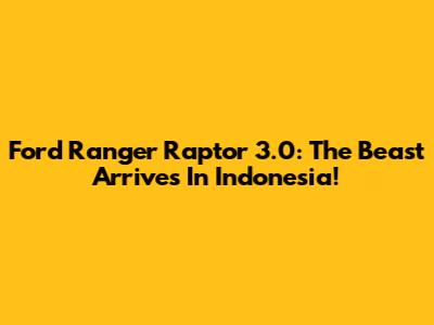 Ford Ranger Raptor 3.0: The Beast Arrives In Indonesia!
