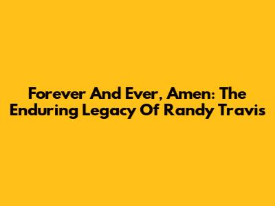 Forever And Ever, Amen: The Enduring Legacy Of Randy Travis