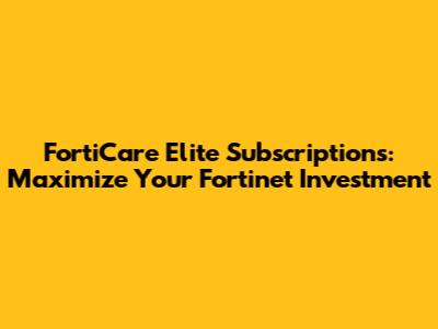 FortiCare Elite Subscriptions: Maximize Your Fortinet Investment