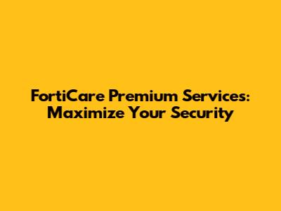 FortiCare Premium Services: Maximize Your Security