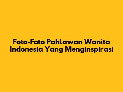 Foto-Foto Pahlawan Wanita Indonesia Yang Menginspirasi