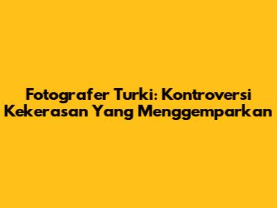 Fotografer Turki: Kontroversi Kekerasan Yang Menggemparkan