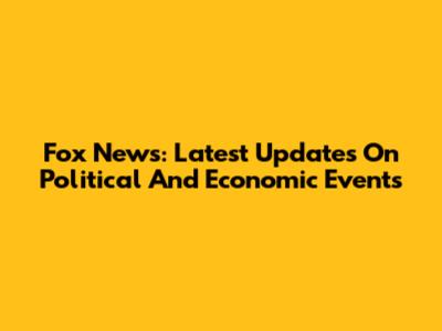 Fox News: Latest Updates On Political And Economic Events